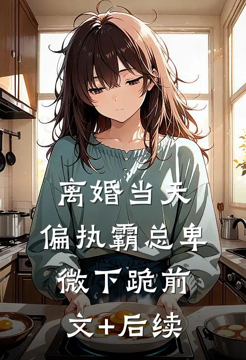 离婚当天，偏执霸总卑微下跪前文+后续