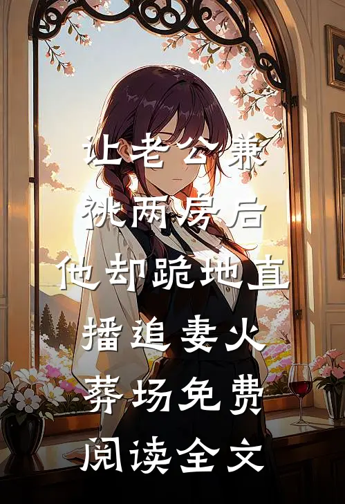 让老公兼祧两房后，他却跪地直播追妻火葬场免费阅读全文
