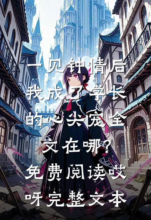一见钟情后,我成了学长的心尖宠全文在哪?免费阅读哎呀完整文本