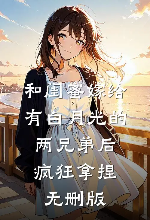 和闺蜜嫁给有白月光的两兄弟后，疯狂拿捏无删版