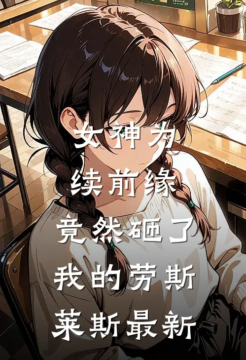 女神为续前缘，竟然砸了我的劳斯莱斯最新