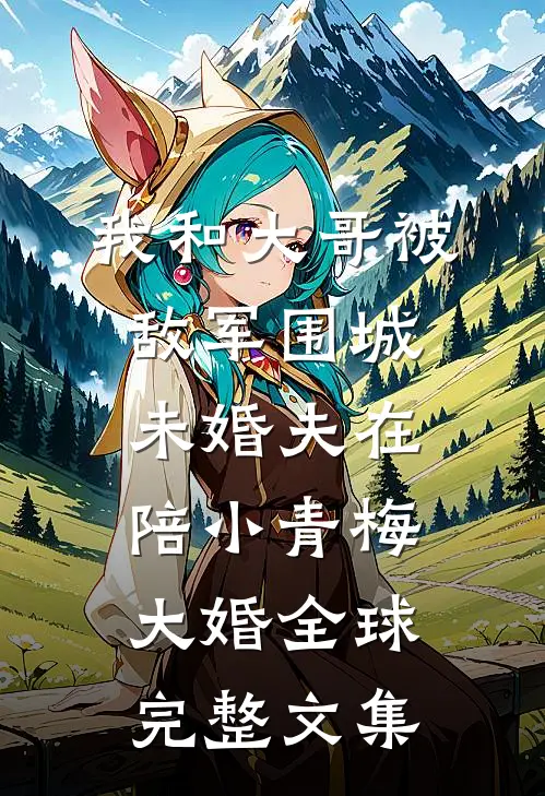 我和大哥被敌军围城，未婚夫在陪小青梅大婚全球完整文集