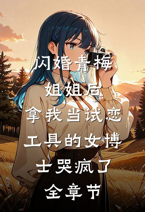 闪婚青梅姐姐后，拿我当试恋工具的女博士哭疯了。全章节