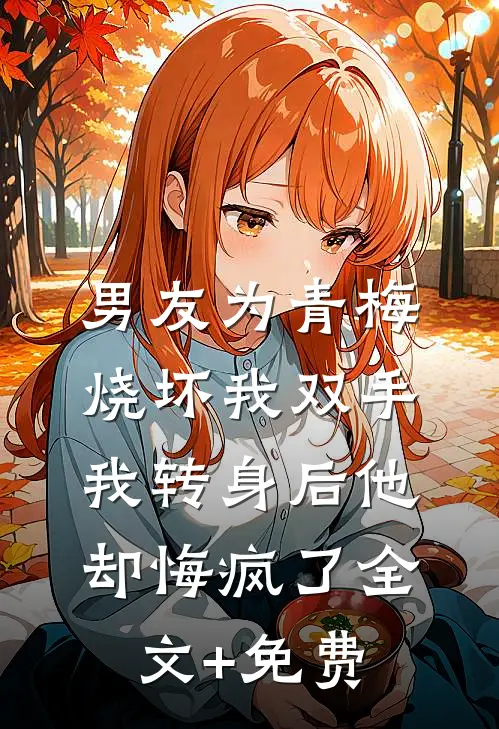 男友为青梅烧坏我双手，我转身后他却悔疯了全文+免费