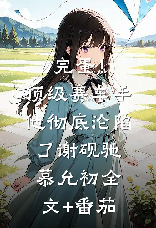 完蛋！顶级赛车手他彻底沦陷了谢砚驰慕允初全文+番茄