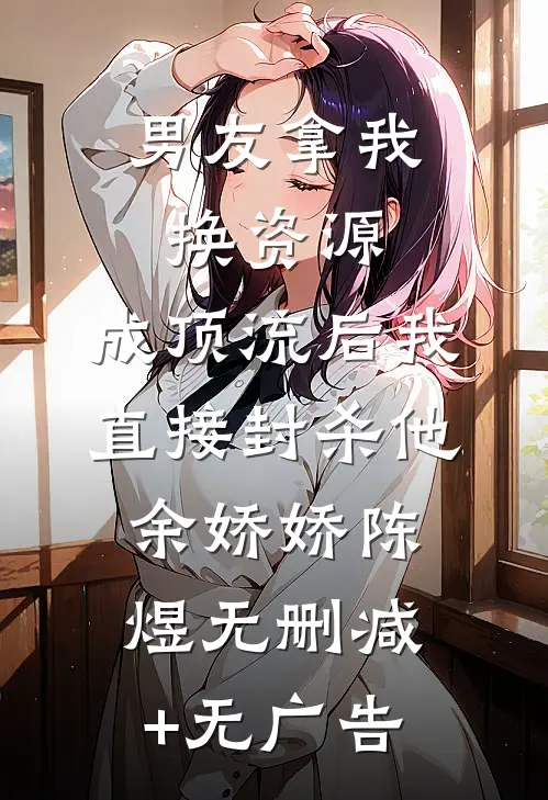 男友拿我换资源，成顶流后我直接封杀他余娇娇陈煜无删减+无广告