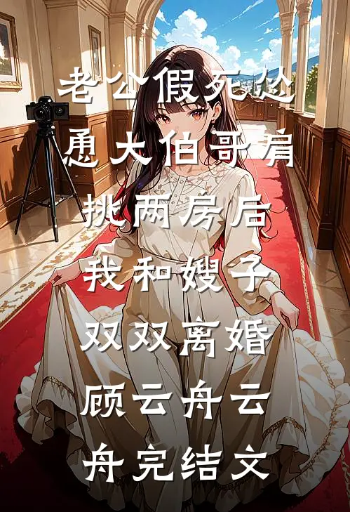 老公假死怂恿大伯哥肩挑两房后，我和嫂子双双离婚顾云舟云舟完结文