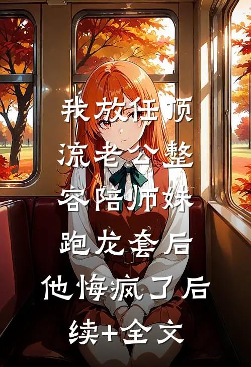 我放任顶流老公整容陪师妹跑龙套后，他悔疯了后续+全文