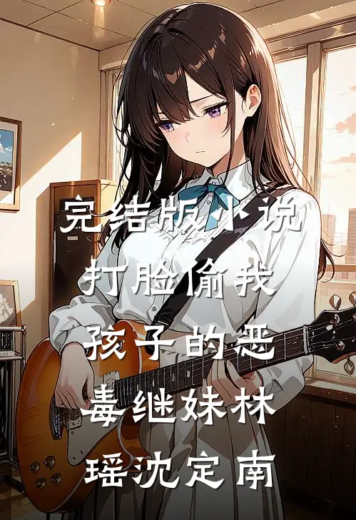 完结版小说打脸偷我孩子的恶毒继妹林瑶沈定南
