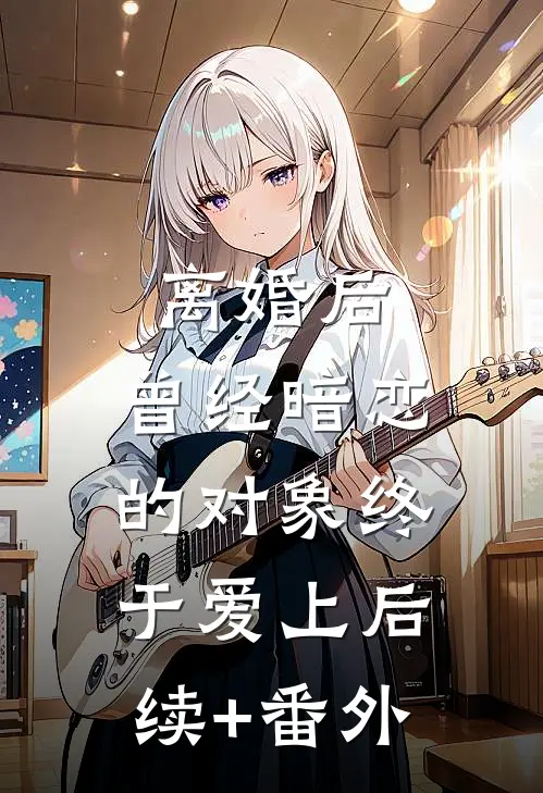 离婚后，曾经暗恋的对象终于爱上后续+番外
