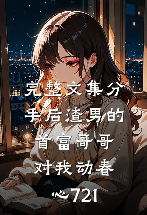 完整文集分手后渣男的首富哥哥对我动春心721