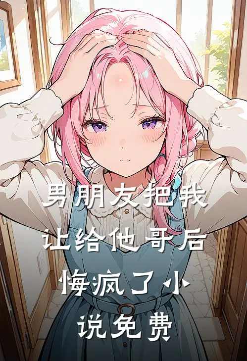 男朋友把我让给他哥后，悔疯了小说免费