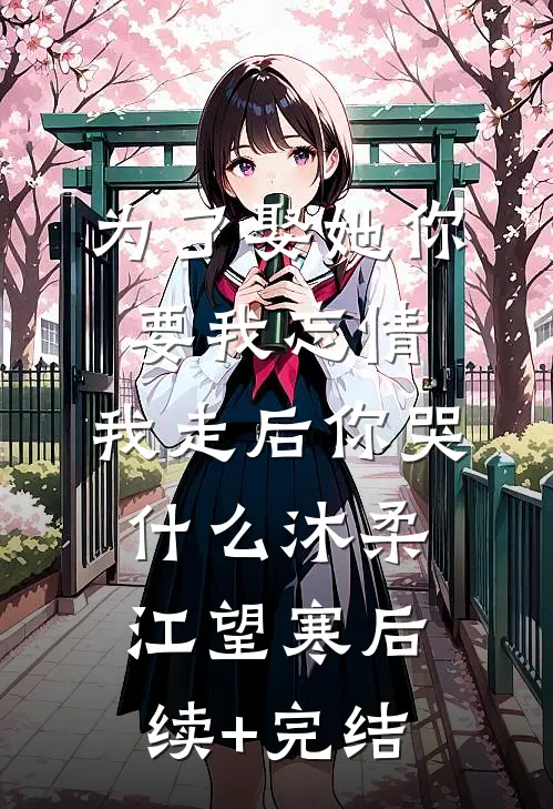 为了娶她你要我忘情，我走后你哭什么沐柔江望寒后续+完结