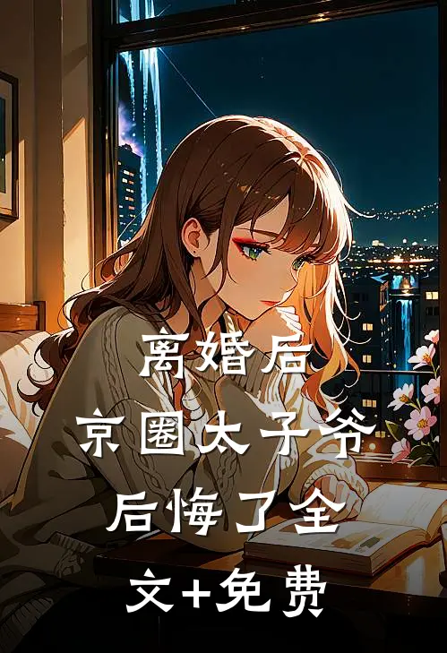 离婚后，京圈太子爷后悔了全文+免费