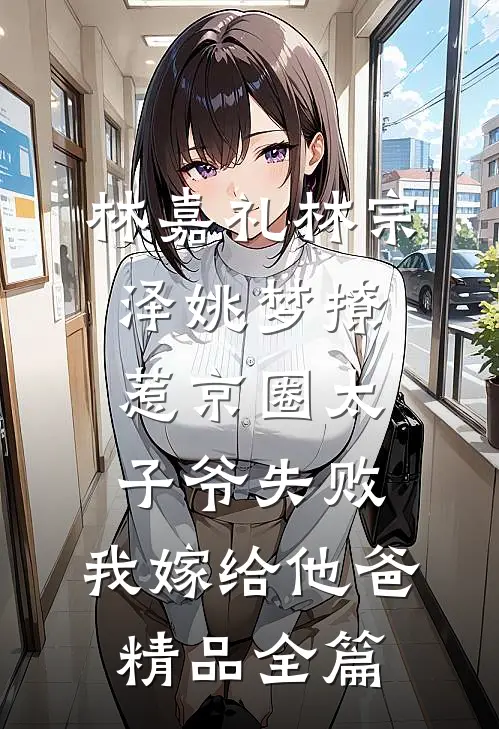 林嘉礼林宗泽姚梦_(撩惹京圈太子爷失败,我嫁给他爸)精品全篇