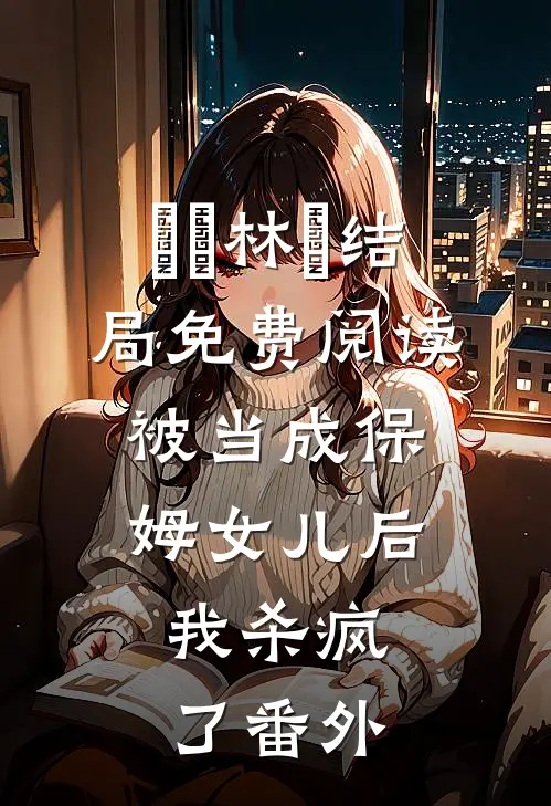 玥玥林玥结局免费阅读被当成保姆女儿后，我杀疯了番外