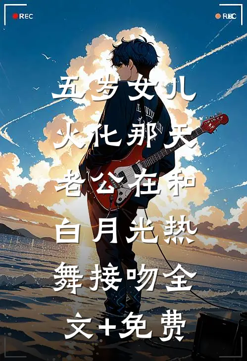 五岁女儿火化那天，老公在和白月光热舞接吻全文+免费